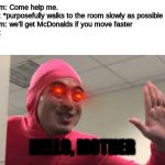 This image is funni | Mom: Come help me. 

Me: *purposefully walks to the room slowly as possible 

Mom: we'll get McDonalds if you move faster

Me:; HELLO, MOTHER | image tagged in hey b0ss | made w/ Imgflip meme maker