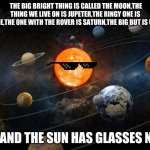Solar System | THE BIG BRIGHT THING IS CALLED THE MOON,THE THING WE LIVE ON IS JUPETER,THE RINGY ONE IS NEPTUNE,THE ONE WITH THE ROVER IS SATURN,THE BIG BUT IS URANUS; OH AND THE SUN HAS GLASSES NOW | image tagged in solar system | made w/ Imgflip meme maker