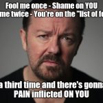 Fool me??? | Fool me once - Shame on YOU
Fool me twice - You're on the "list of fools"; Try a third time and there's gonna be
PAIN inflicted ON YOU | image tagged in ricky gervais | made w/ Imgflip meme maker