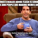 Ross Humor based on my pain | WHEN U REALIZE ADOBE FLASH IS GONNA BE GONE AND PEOPLE ARE MAKING MEMES ABOUT IT: | image tagged in ross humor based on my pain | made w/ Imgflip meme maker