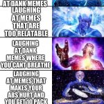 Extended Expanding Brain meme about memes. | LAUGHING AT A DUMB MEME; LAUGHING AT A MEME THATS NOT FUNNY; LAUGHING AT A RAYDOG MEME; LAUGHING AT A BUCKEYESHARK MEME; PEEING YOUR PANTS WHILE LAUGHING AT DANK MEMES; LAUGHING AT MEMES THAT ARE TOO RELATABLE; LAUGHING AT DANK MEMES WHERE YOU CANT BREATHE; LAUGHING AT MEMES THAT MAKES YOUR ABS HURT AND YOU GET 10 PACK; LAUGHING AT MEMES WHERE YOU DIE AND COME BACK STILL LAUGHING; MAKING AND LAUGHING AT SAME MEME THAT YOU MADE BECOMING MEME GOD; FINDING THE DANKEST MEME AND NOT LAUGHING AT ALL. | image tagged in extended expanding brain meme | made w/ Imgflip meme maker