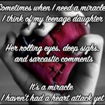 How | Sometimes when I need a miracle,
I think of my teenage daughter; Her rolling eyes, deep sighs,
 and sarcastic comments; It's a miracle 
I haven't had a heart attack yet | image tagged in daughter,parents,fathers,mothers | made w/ Imgflip meme maker