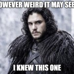 Knew This One | HOWEVER WEIRD IT MAY SEEM; I KNEW THIS ONE | image tagged in jon snow,you know nothing,got | made w/ Imgflip meme maker