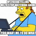 comicbook guy | MY FRIEND TELLING ME TO STOP WATCHING ANIME; ME:YOU WANT ME TO DO WHAT?? | image tagged in comicbook guy | made w/ Imgflip meme maker