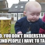 I'm drunk for a reason | NO, YOU DON'T UNDERSTAND THE KIND PEOPLE I HAVE TO TALK TO | image tagged in memes,drunk baby | made w/ Imgflip meme maker