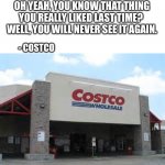 Every      Single      Time   ... | OH YEAH, YOU KNOW THAT THING YOU REALLY LIKED LAST TIME?   WELL, YOU WILL NEVER SEE IT AGAIN. - COSTCO | image tagged in costco,shopping,like,missing,where did it go,figures | made w/ Imgflip meme maker