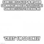 *cries* | SOMETIMES I SLEEP IN MY ARM SO WHEN I WAKE UP IT FEELS LIKE; SOMEONE ELSE IS TOUCHING ME; *CRIES* I’M SO LONELY | image tagged in blank | made w/ Imgflip meme maker