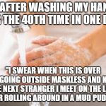 Hand washing | ME AFTER WASHING MY HANDS FOR THE 40TH TIME IN ONE DAY;; "I SWEAR WHEN THIS IS OVER I'M GOING OUTSIDE MASKLESS AND KISS THE NEXT STRANGER I MEET ON THE LIPS AFTER ROLLING AROUND IN A MUD PUDDLE!" | image tagged in hand washing | made w/ Imgflip meme maker