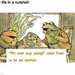 lol | My life in a nutshell: | image tagged in we must stop eating | made w/ Imgflip meme maker