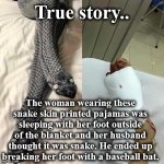 snak | True story.. The woman wearing these snake skin printed pajamas was sleeping with her foot outside of the blanket and her husband thought it was snake. He ended up breaking her foot with a baseball bat. | image tagged in snak | made w/ Imgflip meme maker