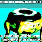 im not gonna spam, it's a meme. | ME FINDING OUT THERES AN ANIME STREAM: | image tagged in deep fried time to make world war 2 look like a tea party | made w/ Imgflip meme maker