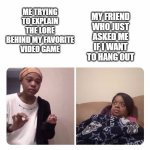 Girl trying to explain her mom | MY FRIEND WHO JUST ASKED ME IF I WANT TO HANG OUT; ME TRYING TO EXPLAIN THE LORE BEHIND MY FAVORITE VIDEO GAME | image tagged in girl trying to explain her mom | made w/ Imgflip meme maker