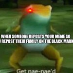 GAMER NAE NAE | WHEN SOMEONE REPOSTS YOUR MEME SO YOU REPOST THEIR FAMILY ON THE BLACK MARKET | image tagged in get nae-nae'd | made w/ Imgflip meme maker