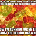 gummy bears aren't all that sweet | A,B,C,D,E,F,G GUMMY BEARS ARE CHASING ME
ONE IS RED ONE IS BLUE AND ONE IS PEEING ON MY SHOE; NOW I'M RUNNING FOR MY LIFE BECAUSE THE RED ONE HAS A KNIFE | image tagged in gummy bears | made w/ Imgflip meme maker