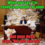 After Christmas Vacation Blues | When you say “I’m ready to go home” at noon; but your desk says “No, you are not”. | image tagged in busy,leaving early,pile of work,post-vacation | made w/ Imgflip meme maker