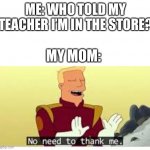 no need to thank me | ME: WHO TOLD MY TEACHER I’M IN THE STORE? MY MOM: | image tagged in no need to thank me | made w/ Imgflip meme maker