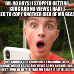 Morgz is an idiot | OH, NO GUYS! I STOPPED GETTING SUBS AND NO VIEWS I HAVE I NEED TO COPY ANOTHER IDEA OF MR BEAST; OK I FOUND A VIDEO NOW GUYS I AM GOING TO DO CLICKBAIT AND GET SUBS AND VIEWS SO MY CHANNEL WILL BE THE BEST I WILL BE BETTER THAN MR BEAST IF I STEAL HIS IDEAS | image tagged in morgz is an idiot | made w/ Imgflip meme maker