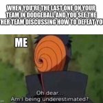 dodgeball | WHEN YOU'RE THE LAST ONE ON YOUR TEAM IN DODGEBALL AND YOU SEE THE OTHER TEAM DISCUSSING HOW TO DEFEAT YOU. ME | image tagged in oh dear am i being underestimated | made w/ Imgflip meme maker