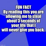 Blank Blue Background | FUN FACT
By reading this you are allowing me to steal about 3 seconds of your life that I will never give you back. | image tagged in memes,blank blue background | made w/ Imgflip meme maker