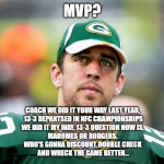 Aaron Rodgers or Patrick Mahomes?  MVP | MVP? COACH WE DID IT YOUR WAY LAST YEAR, 
13-3 DEPANTSED IN NFC CHAMPIONSHIPS
WE DID IT MY WAY, 13-3 QUESTION NOW IS, 
MAHOMES OR RODGERS, 
WHO'S GONNA DISCOUNT DOUBLE CHECK 
AND WRECK THE GAME BETTER... | image tagged in aaron rodgers pondering,aaron rodgers,patrick mahomes,mvp,nfl memes,funny memes | made w/ Imgflip meme maker