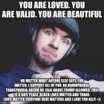 I love you all so much! | YOU ARE LOVED. YOU ARE VALID. YOU ARE BEAUTIFUL; NO MATTER WHAT ANYONE ELSE SAYS YOU MATTER. I SUPPORT ALL OF YOU. NO HOMOPHOBIA, TRANSPHOBIA, RASIM OR TALK ABOUT TRUMP ALLOWED, THIS IS A SAFE PLACE. BLACK LIVES MATTER AND TRANS LIVES MATTER EVERYONE HERE MATTERS AND I LOVE YOU ALL!! <3 | image tagged in jacksepticeye | made w/ Imgflip meme maker