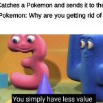 POKEMON GOTTA CATCH 'EM ALL | Me: Catches a Pokemon and sends it to the box; The Pokemon: Why are you getting rid of me? Me: | image tagged in you simply have less value | made w/ Imgflip meme maker