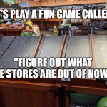 Empty grocery | LET'S PLAY A FUN GAME CALLED.... "FIGURE OUT WHAT THE STORES ARE OUT OF NOW!" | image tagged in empty grocery | made w/ Imgflip meme maker