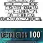 Destruction 100 | GIRL: WHAT DO YOU THINK ABOUT OUR LOVE?  MAN: COUNT THE STARS IN THE SKY.  GIRL: AWW, ITS INFINITY!   MAN: NO, ITS JUST A WASTE OF TIME. | image tagged in destruction 100 | made w/ Imgflip meme maker