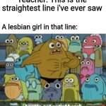 Teachers always say that | Teacher: This is the straightest line i've ever saw; A lesbian girl in that line: | image tagged in i gotta get outta here spongebob | made w/ Imgflip meme maker