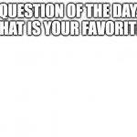 a | QUESTION OF THE DAY. WHAT IS YOUR FAVORITE? | image tagged in blank image | made w/ Imgflip meme maker