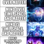 Mind over matter | MIND; MIND OVER MATTER; MIND OVER TIME, SPACE, AND MATTER; MIND IS TIME, SPACE, AND MATTER; MIND IS TIME, SPACE, AND MATTER, BUT ALSO OVER TIME SPACE AND MATTER; MIND
TIME
SPACE
MATTER | image tagged in expanding brain six stages | made w/ Imgflip meme maker