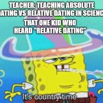uh oh | TEACHER: TEACHING ABSOLUTE DATING VS RELATIVE DATING IN SCIENCE; THAT ONE KID WHO HEARD "RELATIVE DATING" | image tagged in it's country time | made w/ Imgflip meme maker