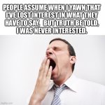Never was interested... | PEOPLE ASSUME WHEN I YAWN THAT
I'VE LOST INTEREST IN WHAT THEY
HAVE TO SAY,   BUT TRUTH BE TOLD,
I WAS NEVER INTERESTED. | image tagged in yawn,not interesting,not listening,ignore,boring,memes | made w/ Imgflip meme maker