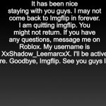 Gradient Black | It has been nice staying with you guys. I may not come back to Imgflip in forever. I am quitting imgflip. You might not return. If you have any questions, message me on Roblox. My username is XxShadow_LeemarcxX. I'll be active there. Goodbye, Imgflip. See you guys later. | image tagged in gradient black,quitting,imgflip | made w/ Imgflip meme maker