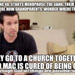 Through god | DEE, BEING 46, STARTS MENOPAUSE. THE GANG, THEIR FRIENDS FROM HIGH SCHOOL NOW GRANDPARENTS, WONDER WHERE THEIR LIVES WENT. THEY GO TO A CHURCH TOGETHER, AND MAC IS CURED OF BEING GAY. | image tagged in through god | made w/ Imgflip meme maker