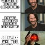 John Wick When....... | JOHN WICK WHEN YOU AND HIM SHARE A COUPLE OF JOKES; JOHN WICK WHEN YOU AND HIM SHARE A COUPLE OF BEERS; JOHN WICK WHEN YOU KILL HIS DOG | image tagged in john wick | made w/ Imgflip meme maker