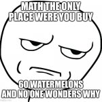 Meme face | MATH THE ONLY PLACE WERE YOU BUY; 60 WATERMELONS AND NO ONE WONDERS WHY | image tagged in meme face | made w/ Imgflip meme maker