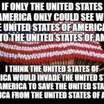 USA | IF ONLY THE UNITED STATES OF AMERICA ONLY COULD SEE WHAT THE UNITED STATES OF AMERICA IS DOING TO THE UNITED STATES OF AMERICA; I THINK THE UNITED STATES OF AMERICA WOULD INVADE THE UNITED STATES OF AMERICA TO SAVE THE UNITED STATES OF AMERICA FROM THE UNITED STATES OF AMERICA. | image tagged in usa | made w/ Imgflip meme maker