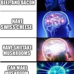 mind blown template | HAVE BUNS, GROUND BEEF, AND BACON; HAVE SWISS CHEESE; HAVE SHIITAKE MUSHROOMS; CAN MAKE MUSHROOM, 
BACON, SWISS CHEESE BURGERS | image tagged in mind blown template | made w/ Imgflip meme maker