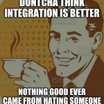 Mug Approval | DONTCHA THINK INTEGRATION IS BETTER; NOTHING GOOD EVER CAME FROM HATING SOMEONE | image tagged in mug approval | made w/ Imgflip meme maker