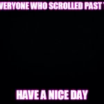 I hope all of you are doing well! | TO EVERYONE WHO SCROLLED PAST THIS; HAVE A NICE DAY | image tagged in black background | made w/ Imgflip meme maker