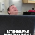 Plz meme my teacher and put your meme in comments | PLZ MEME ME; I GOT NO IDEA WHAT TO DO FOR MY TEACHER THEN POST IT IN COMMENTS | image tagged in memes | made w/ Imgflip meme maker