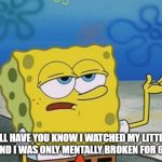 Ill Have You Know Spongebob 2 | I'LL HAVE YOU KNOW I WATCHED MY LITTLE PONY AND I WAS ONLY MENTALLY BROKEN FOR 6 YEARS | image tagged in ill have you know spongebob 2 | made w/ Imgflip meme maker