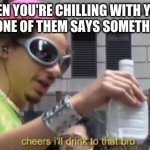 When You're Too Drunk To Think | WHEN YOU'RE CHILLING WITH YOUR BOYS AND ONE OF THEM SAYS SOMETHING STUPID | image tagged in cheers ill drink to that bro | made w/ Imgflip meme maker
