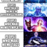 Big brain | PEOPLE WHO REPOST AND UPVOTE BEG; PEOPLE WHO JUST LOOK AT MEMES; PEOPLE WHO LAUGH AND UPVOTE; PEOPLE WHO COMMENT NICE THINDS ON GOOD MEMES; PEOPLE WHO MAKE GOOD MEMES; PEOPLE WHO CREATE MEMES IN DIFFERENT STREAMS; PEOPLE WHO MAKE MEME TEMPLATES; PEOPLE WHO MAKE MEME TAGS; PEOPLE WHO MAKE MEME STREAMS; PEOPLE WHO ARE MODERATORS ON THE FUN STREAM; PERSON WHO MADE IMGFLIP | image tagged in extended expanding brain,expanding brain,memes,memers,imgflip | made w/ Imgflip meme maker