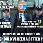 I never trusted a traitor | NEWS: TRUMP IS BEING TAKEN OUT OF THE OFFICE FOR 10000000000000 YRS IN PRISON; ME: WELL YOU DESERVE IT YOU MADE AMERICA BAD INSTEAD A GOOD; BIDEN: SORRY TRUMP BUT NEW KID IN TOWN; TRUMP: I SHOULD'VE BEEN A BETTER PRESIDENT; TRUMP FAN: WE ALL TRUSTED YOU | image tagged in trump in cuffs | made w/ Imgflip meme maker