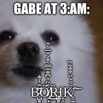 B̷̺̻̫̥͖̬̜͚̌͂̾̐͘Ő̸̢̭̙͚̗̠̞̹̳͇͍̳̭̻́̋̓͆̐̑̿̀̐͐̌̅̾̂͜Ȑ̵̡̺̻̺̭͍͖̬̭̺̲͙̖ͅK̸̥͍̀̊̇̏͒̐̃̏͠ | GABE AT 3:AM:; B̷̺̻̫̥͖̬̜͚̌͂̾̐͘Ő̸̢̭̙͚̗̠̞̹̳͇͍̳̭̻́̋̓͆̐̑̿̀̐͐̌̅̾̂͜Ȑ̵̡̺̻̺̭͍͖̬̭̺̲Ι͙̖K̸̥͍̀̊̇̏͒̐̃̏͠ | image tagged in gabe the dog | made w/ Imgflip meme maker