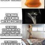 scp meme | YOU MAKE A SCP MEME; YOU MAKE A SCP MEME WITH NO CONTEXT; YOU MAKE A SCP MEME WITH NO CONTEXT THAT ONLY SCP FANS UNDERSTAND; YOU MAKE A SCO MEME WITH NO CONTEXT THAT NOT EVEN YOU OR SCP FANS UNDERSTAND | image tagged in expanding brain scp,scp,no context | made w/ Imgflip meme maker
