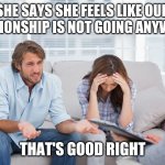 couples therapy | SHE SAYS SHE FEELS LIKE OUR RELATIONSHIP IS NOT GOING ANYWHERE THAT'S GOOD RIGHT | image tagged in couples therapy | made w/ Imgflip meme maker