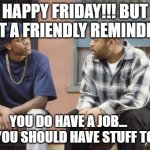 FRIDAY smokey craig | HAPPY FRIDAY!!! BUT JUST A FRIENDLY REMINDER.... YOU DO HAVE A JOB...      AND YOU SHOULD HAVE STUFF TO DO... | image tagged in friday smokey craig | made w/ Imgflip meme maker